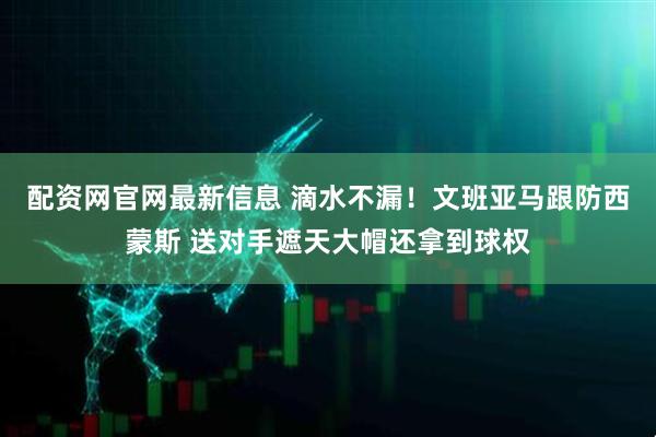 配资网官网最新信息 滴水不漏！文班亚马跟防西蒙斯 送对手遮天大帽还拿到球权