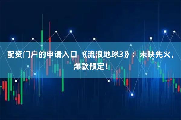 配资门户的申请入口 《流浪地球3》：未映先火，爆款预定！