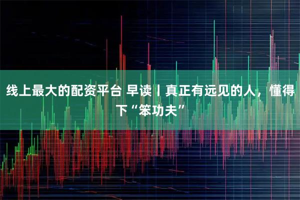 线上最大的配资平台 早读丨真正有远见的人，懂得下“笨功夫”