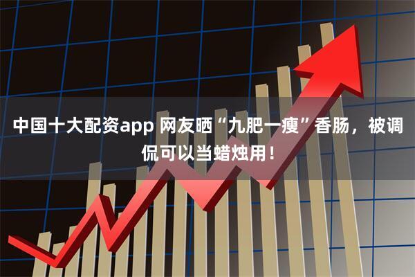 中国十大配资app 网友晒“九肥一瘦”香肠，被调侃可以当蜡烛用！