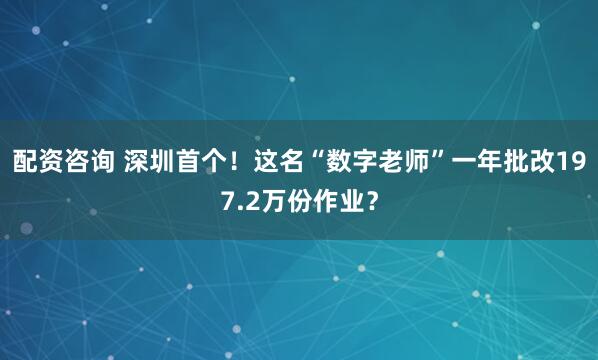 配资咨询 深圳首个！这名“数字老师”一年批改197.2万份作业？