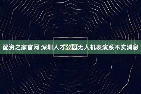 配资之家官网 深圳人才公园无人机表演系不实消息