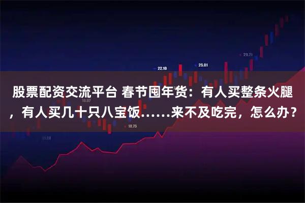 股票配资交流平台 春节囤年货：有人买整条火腿，有人买几十只八宝饭……来不及吃完，怎么办？