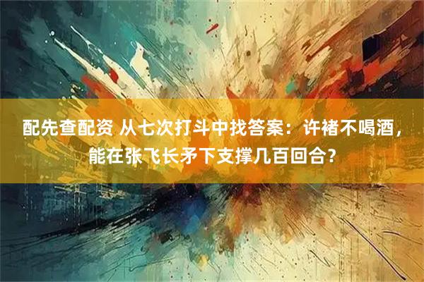 配先查配资 从七次打斗中找答案：许褚不喝酒，能在张飞长矛下支撑几百回合？