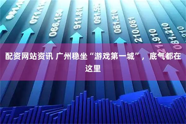 配资网站资讯 广州稳坐“游戏第一城”,底气都在这里