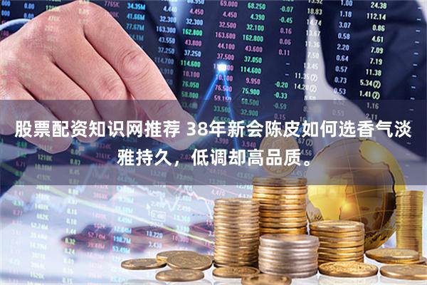 股票配资知识网推荐 38年新会陈皮如何选香气淡雅持久，低调却高品质。