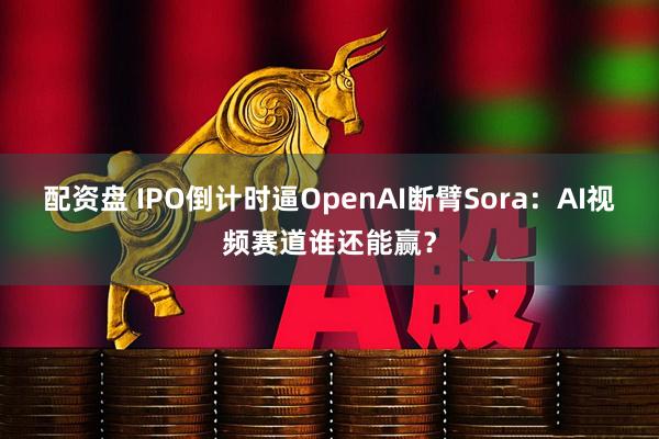 配资盘 IPO倒计时逼OpenAI断臂Sora：AI视频赛道谁还能赢？