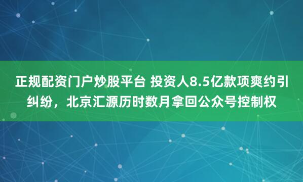 正规配资门户炒股平台 投资人8.5亿款项爽约引纠纷，北京汇源历时数月拿回公众号控制权
