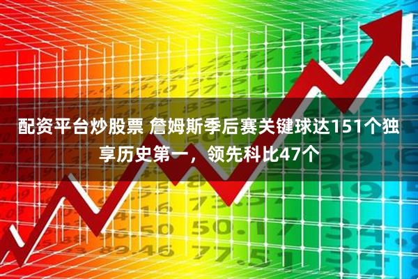 配资平台炒股票 詹姆斯季后赛关键球达151个独享历史第一，领先科比47个