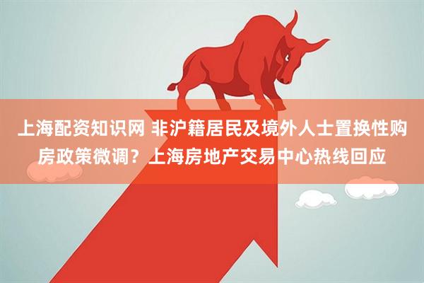 上海配资知识网 非沪籍居民及境外人士置换性购房政策微调？上海房地产交易中心热线回应