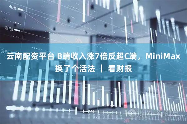 云南配资平台 B端收入涨7倍反超C端，MiniMax换了个活法 ｜ 看财报