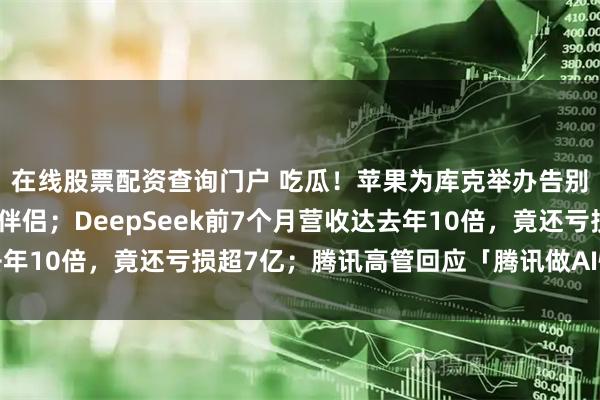 在线股票配资查询门户 吃瓜！苹果为库克举办告别派对：罕见公开同性伴侣；DeepSeek前7个月营收达去年10倍，竟还亏损超7亿；腾讯高管回应「腾讯做AI慢了」质疑